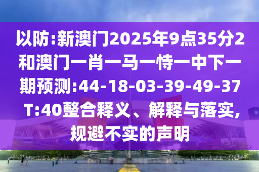 以防:新澳門2025年9點(diǎn)35分2和澳門一肖一馬一恃一中下一期預(yù)測:44-18-03-39-49-37 T:40整合釋義、解釋與落實(shí),規(guī)避不實(shí)的聲明