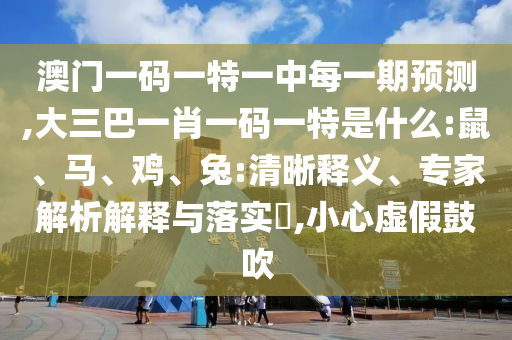 澳門一碼一特一中每一期預(yù)測(cè),大三巴一肖一碼一特是什么:鼠、馬、雞、兔:清晰釋義、專家解析解釋與落實(shí)?,小心虛假鼓吹