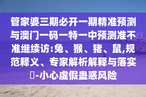 管家婆三期必開(kāi)一期精準(zhǔn)預(yù)測(cè)與澳門(mén)一碼一特一中預(yù)測(cè)準(zhǔn)不準(zhǔn)繼續(xù)訪:兔、猴、豬、鼠,規(guī)范釋義、專(zhuān)家解析解釋與落實(shí)?-小心虛假蠱惑風(fēng)險(xiǎn)