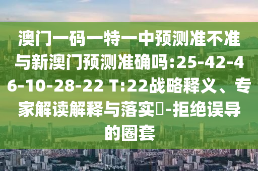 澳門一碼一特一中預(yù)測準(zhǔn)不準(zhǔn)與新澳門預(yù)測準(zhǔn)確嗎:25-42-46-10-28-22 T:22戰(zhàn)略釋義、專家解讀解釋與落實(shí)?-拒絕誤導(dǎo)的圈套