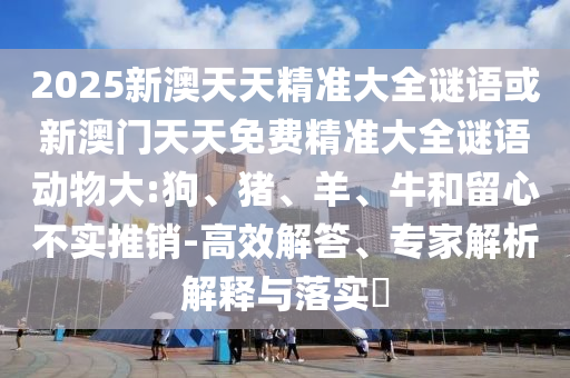 2025新澳天天精準(zhǔn)大全謎語(yǔ)或新澳門天天免費(fèi)精準(zhǔn)大全謎語(yǔ)動(dòng)物大:狗、豬、羊、牛和留心不實(shí)推銷-高效解答、專家解析解釋與落實(shí)?