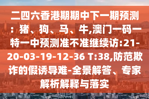 二四六香港期期中下一期預(yù)測(cè)：豬、狗、馬、牛,澳門一碼一特一中預(yù)測(cè)準(zhǔn)不準(zhǔn)繼續(xù)訪:21-20-03-19-12-36 T:38,防范欺詐的假誘導(dǎo)難-全景解答、專家解析解釋與落實(shí)