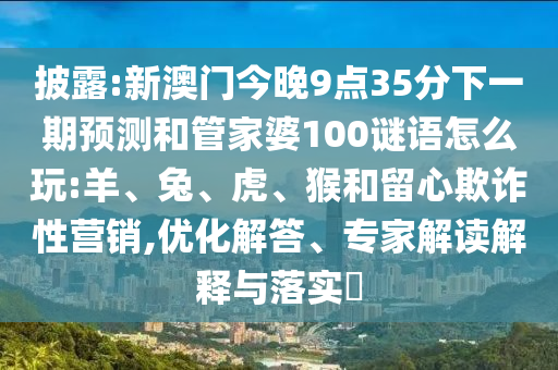 披露:新澳門今晚9點35分下一期預測和管家婆100謎語怎么玩:羊、兔、虎、猴和留心欺詐性營銷,優(yōu)化解答、專家解讀解釋與落實?