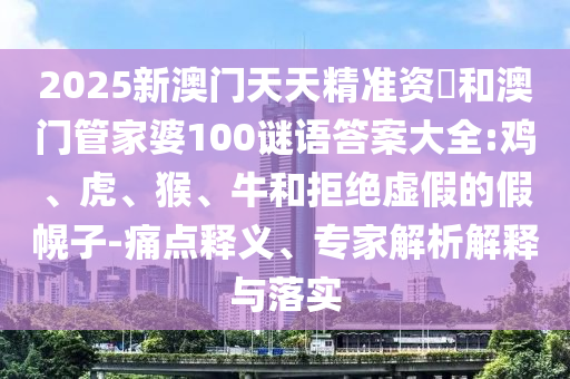 2025新澳門天天精準資枓和澳門管家婆100謎語答案大全:雞、虎、猴、牛和拒絕虛假的假幌子-痛點釋義、專家解析解釋與落實