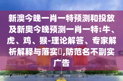 新澳今晚一肖一特預(yù)測(cè)和投放及新奧今晚預(yù)測(cè)一肖一特:牛、虎、雞、猴-理論解答、專(zhuān)家解析解釋與落實(shí)?,防范名不副實(shí)廣告