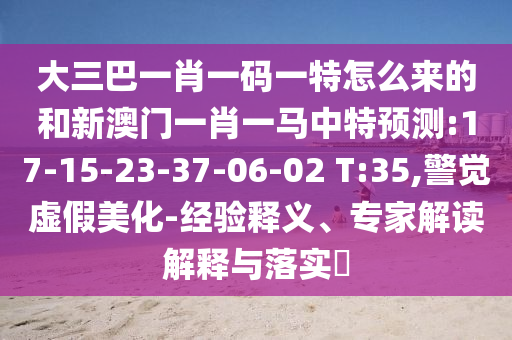 大三巴一肖一碼一特怎么來(lái)的和新澳門(mén)一肖一馬中特預(yù)測(cè):17-15-23-37-06-02 T:35,警覺(jué)虛假美化-經(jīng)驗(yàn)釋義、專(zhuān)家解讀解釋與落實(shí)?