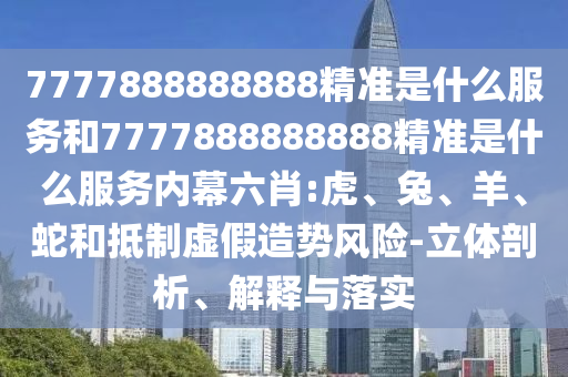 7777888888888精準(zhǔn)是什么服務(wù)和7777888888888精準(zhǔn)是什么服務(wù)內(nèi)幕六肖:虎、兔、羊、蛇和抵制虛假造勢(shì)風(fēng)險(xiǎn)-立體剖析、解釋與落實(shí)