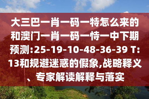 大三巴一肖一碼一特怎么來(lái)的和澳門一肖一碼一恃一中下期預(yù)測(cè):25-19-10-48-36-39 T:13和規(guī)避迷惑的假象,戰(zhàn)略釋義、專家解讀解釋與落實(shí)