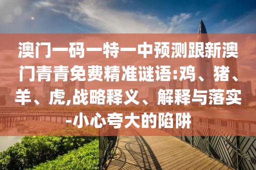澳門一碼一特一中預(yù)測(cè)跟新澳門青青免費(fèi)精準(zhǔn)謎語:雞、豬、羊、虎,戰(zhàn)略釋義、解釋與落實(shí)-小心夸大的陷阱