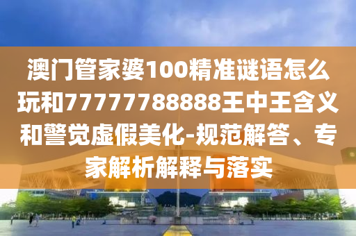 澳門管家婆100精準(zhǔn)謎語怎么玩和77777788888王中王含義和警覺虛假美化-規(guī)范解答、專家解析解釋與落實(shí)