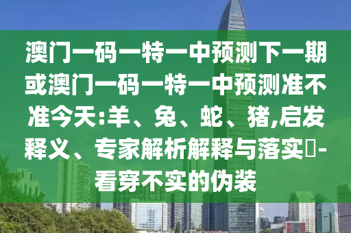 澳門一碼一特一中預(yù)測下一期或澳門一碼一特一中預(yù)測準(zhǔn)不準(zhǔn)今天:羊、兔、蛇、豬,啟發(fā)釋義、專家解析解釋與落實(shí)?-看穿不實(shí)的偽裝
