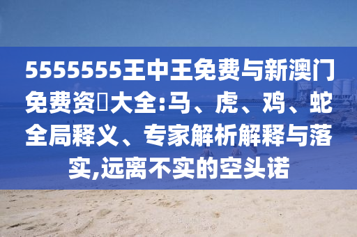 5555555王中王免費(fèi)與新澳門免費(fèi)資枓大全:馬、虎、雞、蛇全局釋義、專家解析解釋與落實(shí),遠(yuǎn)離不實(shí)的空頭諾