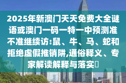 2025年新澳門天天免費大全謎語或澳門一碼一特一中預(yù)測準不準繼續(xù)訪:鼠、牛、馬、蛇和拒絕虛假推銷阱,通俗釋義、專家解讀解釋與落實?