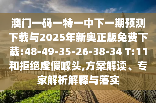 澳門一碼一特一中下一期預測下載與2025年新奧正版免費下載:48-49-35-26-38-34 T:11和拒絕虛假噱頭,方案解讀、專家解析解釋與落實