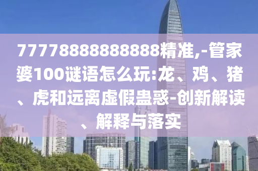 77778888888888精準(zhǔn),-管家婆100謎語怎么玩:龍、雞、豬、虎和遠(yuǎn)離虛假蠱惑-創(chuàng)新解讀、解釋與落實