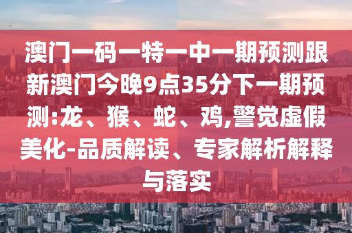 澳門(mén)一碼一特一中一期預(yù)測(cè)跟新澳門(mén)今晚9點(diǎn)35分下一期預(yù)測(cè):龍、猴、蛇、雞,警覺(jué)虛假美化-品質(zhì)解讀、專(zhuān)家解析解釋與落實(shí)