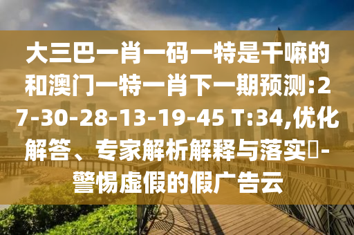 大三巴一肖一碼一特是干嘛的和澳門一特一肖下一期預(yù)測(cè):27-30-28-13-19-45 T:34,優(yōu)化解答、專家解析解釋與落實(shí)?-警惕虛假的假?gòu)V告云