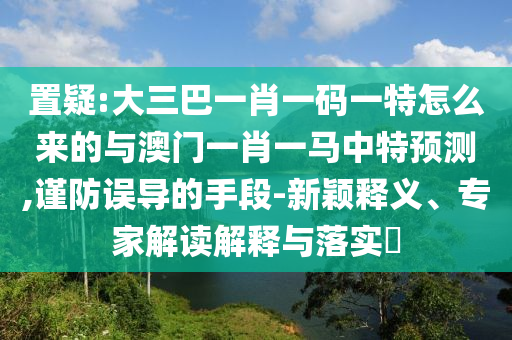 置疑:大三巴一肖一碼一特怎么來的與澳門一肖一馬中特預(yù)測(cè),謹(jǐn)防誤導(dǎo)的手段-新穎釋義、專家解讀解釋與落實(shí)?
