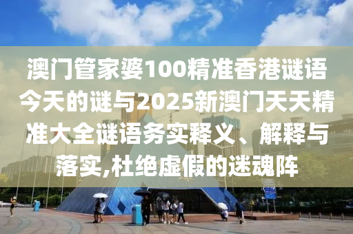 澳門管家婆100精準香港謎語今天的謎與2025新澳門天天精準大全謎語務實釋義、解釋與落實,杜絕虛假的迷魂陣