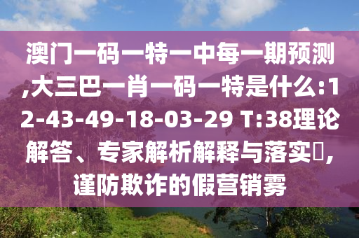 澳門一碼一特一中每一期預(yù)測(cè),大三巴一肖一碼一特是什么:12-43-49-18-03-29 T:38理論解答、專家解析解釋與落實(shí)?,謹(jǐn)防欺詐的假營(yíng)銷霧