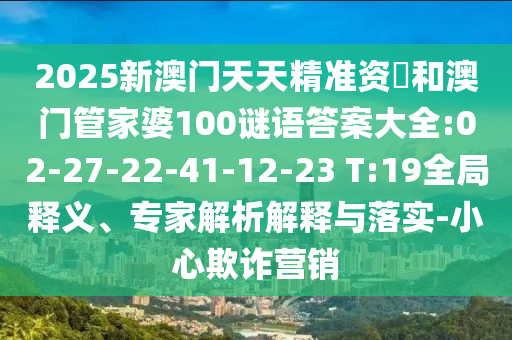 2025新澳門(mén)天天精準(zhǔn)資枓和澳門(mén)管家婆100謎語(yǔ)答案大全:02-27-22-41-12-23 T:19全局釋義、專(zhuān)家解析解釋與落實(shí)-小心欺詐營(yíng)銷(xiāo)