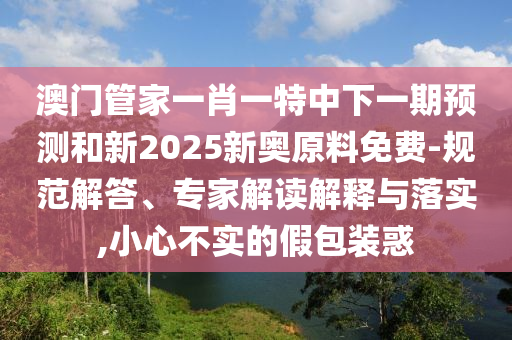 澳門管家一肖一特中下一期預(yù)測和新2025新奧原料免費(fèi)-規(guī)范解答、專家解讀解釋與落實(shí),小心不實(shí)的假包裝惑