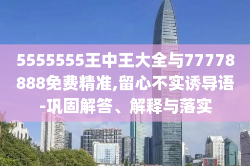 5555555王中王大全與77778888免費(fèi)精準(zhǔn),留心不實(shí)誘導(dǎo)語-鞏固解答、解釋與落實(shí)