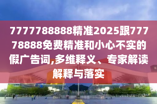 7777788888精準(zhǔn)2025跟77778888免費精準(zhǔn)和小心不實的假廣告詞,多維釋義、專家解讀解釋與落實