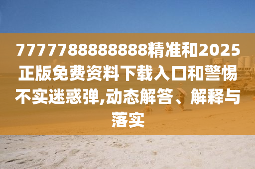 7777788888888精準(zhǔn)和2025正版免費資料下載入口和警惕不實迷惑彈,動態(tài)解答、解釋與落實