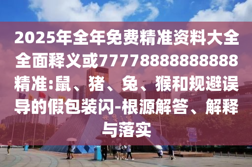 2025年全年免費精準資料大全全面釋義或77778888888888精準:鼠、豬、兔、猴和規(guī)避誤導(dǎo)的假包裝閃-根源解答、解釋與落實