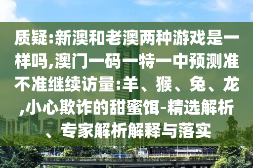 質(zhì)疑:新澳和老澳兩種游戲是一樣嗎,澳門一碼一特一中預(yù)測(cè)準(zhǔn)不準(zhǔn)繼續(xù)訪量:羊、猴、兔、龍,小心欺詐的甜蜜餌-精選解析、專家解析解釋與落實(shí)