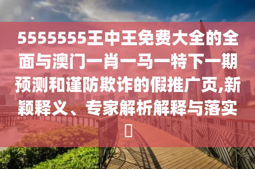 5555555王中王免費大全的全面與澳門一肖一馬一特下一期預測和謹防欺詐的假推廣頁,新穎釋義、專家解析解釋與落實?