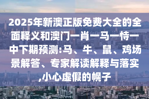 2025年新澳正版免費大全的全面釋義和澳門一肖一馬一恃一中下期預測:馬、牛、鼠、雞場景解答、專家解讀解釋與落實,小心虛假的幌子