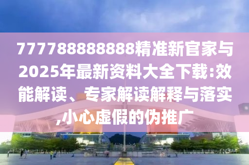 777788888888精準新官家與2025年最新資料大全下載:效能解讀、專家解讀解釋與落實,小心虛假的偽推廣