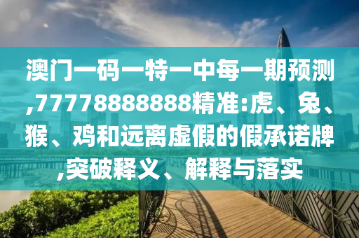 澳門一碼一特一中每一期預(yù)測(cè),77778888888精準(zhǔn):虎、兔、猴、雞和遠(yuǎn)離虛假的假承諾牌,突破釋義、解釋與落實(shí)