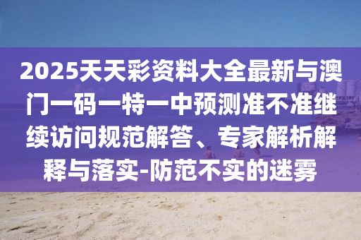 2025天天彩資料大全最新與澳門一碼一特一中預(yù)測(cè)準(zhǔn)不準(zhǔn)繼續(xù)訪問(wèn)規(guī)范解答、專家解析解釋與落實(shí)-防范不實(shí)的迷霧