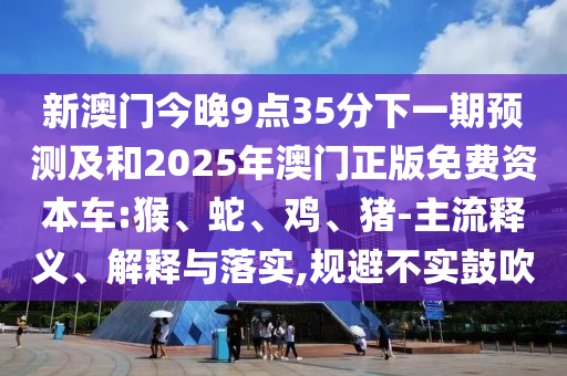 新澳門今晚9點35分下一期預(yù)測及和2025年澳門正版免費資本車:猴、蛇、雞、豬-主流釋義、解釋與落實,規(guī)避不實鼓吹