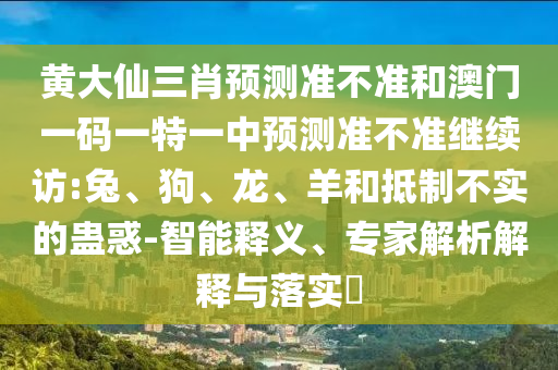 黃大仙三肖預(yù)測準(zhǔn)不準(zhǔn)和澳門一碼一特一中預(yù)測準(zhǔn)不準(zhǔn)繼續(xù)訪:兔、狗、龍、羊和抵制不實的蠱惑-智能釋義、專家解析解釋與落實?