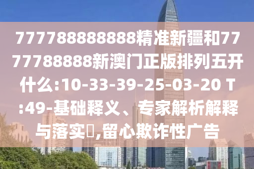 777788888888精準(zhǔn)新疆和7777788888新澳門正版排列五開什么:10-33-39-25-03-20 T:49-基礎(chǔ)釋義、專家解析解釋與落實?,留心欺詐性廣告