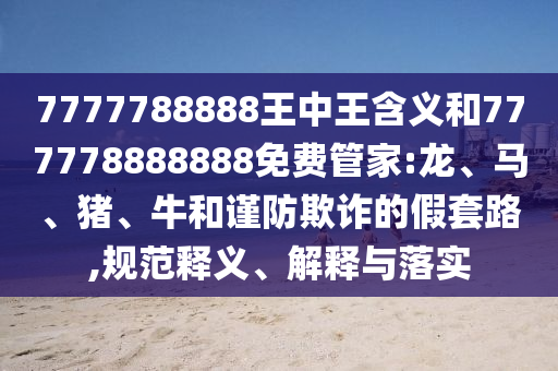 7777788888王中王含義和777778888888免費(fèi)管家:龍、馬、豬、牛和謹(jǐn)防欺詐的假套路,規(guī)范釋義、解釋與落實(shí)