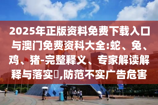 2025年正版資料免費(fèi)下載入口與澳門免費(fèi)資科大全:蛇、兔、雞、豬-完整釋義、專家解讀解釋與落實(shí)?,防范不實(shí)廣告危害