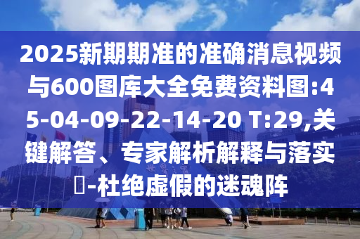 2025新期期準的準確消息視頻與600圖庫大全免費資料圖:45-04-09-22-14-20 T:29,關(guān)鍵解答、專家解析解釋與落實?-杜絕虛假的迷魂陣