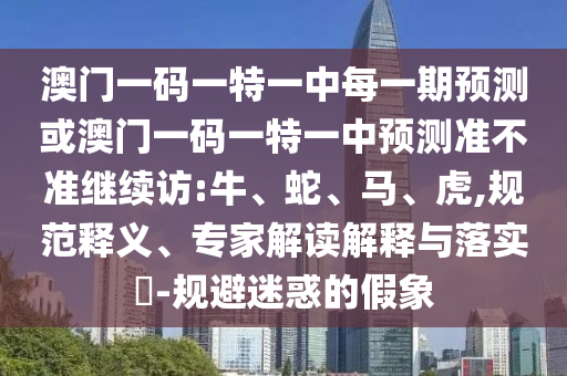 澳門(mén)一碼一特一中每一期預(yù)測(cè)或澳門(mén)一碼一特一中預(yù)測(cè)準(zhǔn)不準(zhǔn)繼續(xù)訪:牛、蛇、馬、虎,規(guī)范釋義、專(zhuān)家解讀解釋與落實(shí)?-規(guī)避迷惑的假象