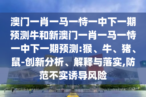 澳門一肖一馬一恃一中下一期預(yù)測牛和新澳門一肖一馬一恃一中下一期預(yù)測:猴、牛、豬、鼠-創(chuàng)新分析、解釋與落實,防范不實誘導(dǎo)風險