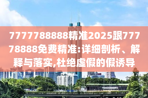 7777788888精準(zhǔn)2025跟77778888免費精準(zhǔn):詳細(xì)剖析、解釋與落實,杜絕虛假的假誘導(dǎo)