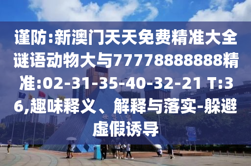 謹(jǐn)防:新澳門(mén)天天免費(fèi)精準(zhǔn)大全謎語(yǔ)動(dòng)物大與77778888888精準(zhǔn):02-31-35-40-32-21 T:36,趣味釋義、解釋與落實(shí)-躲避虛假誘導(dǎo)