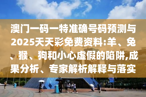 澳門一碼一特準確號碼預測與2025天天彩免費資料:羊、兔、猴、狗和小心虛假的陷阱,成果分析、專家解析解釋與落實