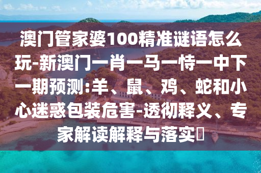 澳門管家婆100精準(zhǔn)謎語怎么玩-新澳門一肖一馬一恃一中下一期預(yù)測:羊、鼠、雞、蛇和小心迷惑包裝危害-透徹釋義、專家解讀解釋與落實(shí)?