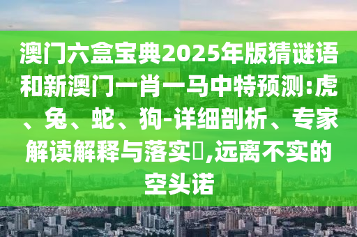 澳門(mén)六盒寶典2025年版猜謎語(yǔ)和新澳門(mén)一肖一馬中特預(yù)測(cè):虎、兔、蛇、狗-詳細(xì)剖析、專家解讀解釋與落實(shí)?,遠(yuǎn)離不實(shí)的空頭諾