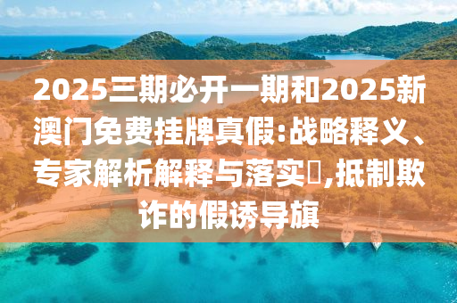 2025三期必開一期和2025新澳門免費掛牌真假:戰(zhàn)略釋義、專家解析解釋與落實?,抵制欺詐的假誘導旗